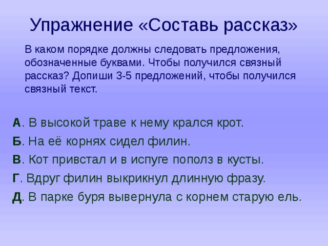 Упражнение «Составь рассказ»  В каком порядке должны следовать предложения, обозначенные буквами. Чтобы получился связный рассказ? Допиши 3-5 предложений, чтобы получился связный текст. А . В высокой траве к нему крался крот. Б . На её корнях сидел филин. В . Кот привстал и в испуге пополз в кусты. Г . Вдруг филин выкрикнул длинную фразу. Д . В парке буря вывернула с корнем старую ель. 