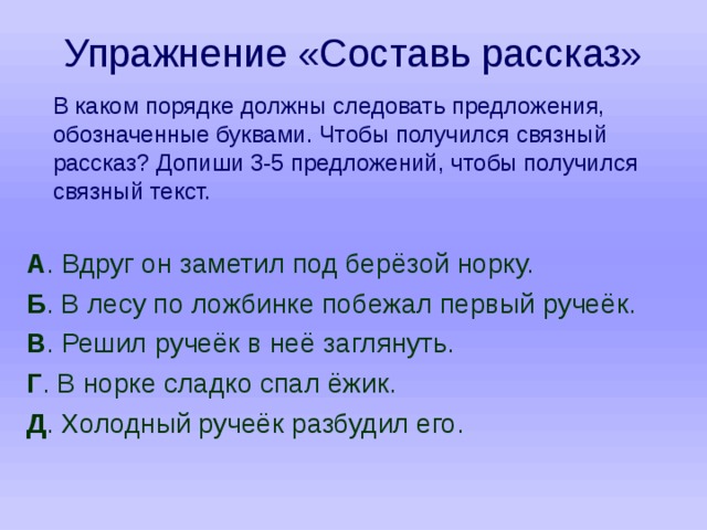Упражнение «Составь рассказ»  В каком порядке должны следовать предложения, обозначенные буквами. Чтобы получился связный рассказ? Допиши 3-5 предложений, чтобы получился связный текст. А . Вдруг он заметил под берёзой норку. Б . В лесу по ложбинке побежал первый ручеёк. В . Решил ручеёк в неё заглянуть. Г . В норке сладко спал ёжик. Д . Холодный ручеёк разбудил его. 