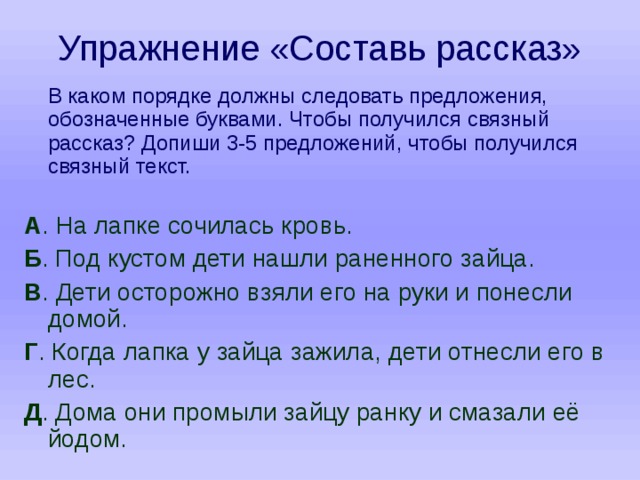Упражнение «Составь рассказ»  В каком порядке должны следовать предложения, обозначенные буквами. Чтобы получился связный рассказ? Допиши 3-5 предложений, чтобы получился связный текст. А . На лапке сочилась кровь. Б . Под кустом дети нашли раненного зайца. В . Дети осторожно взяли его на руки и понесли домой. Г . Когда лапка у зайца зажила, дети отнесли его в лес. Д . Дома они промыли зайцу ранку и смазали её йодом. 
