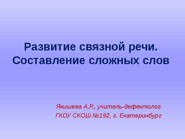 Развитие связной речи.  Составление сложных слов Якишева А.Р., учитель-дефектолог ГКОУ СКОШ №192, г. Екатеринбург    