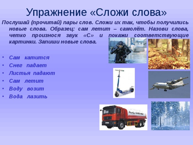 Упражнение «Сложи слова» Послушай (прочитай) пары слов. Сложи их так, чтобы получились новые слова. Образец: сам летит – самолёт. Назови слова, четко произнося звук «С» и покажи соответствующие картинки. Запиши новые слова.  Сам катится Снег падает Листья падают Сам летит Воду возит Вода лазить   