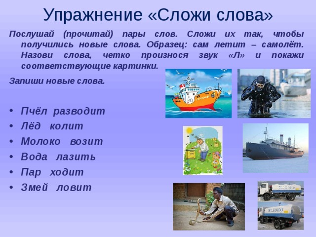 Упражнение «Сложи слова»   Послушай (прочитай) пары слов. Сложи их так, чтобы получились новые слова. Образец: сам летит – самолёт. Назови слова, четко произнося звук «Л» и покажи соответствующие картинки. Запиши новые слова .  Пчёл разводит Лёд колит Молоко возит Вода лазить Пар ходит Змей ловит  
