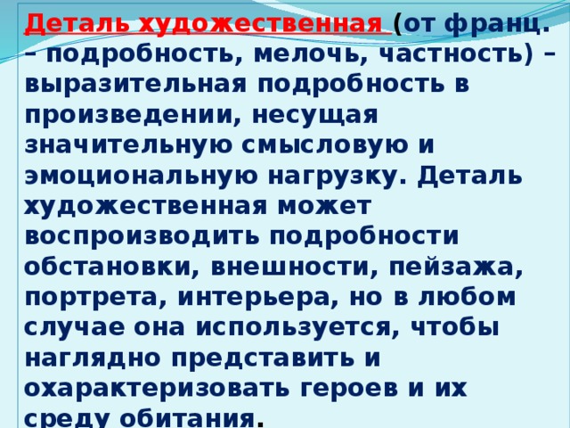 Деталь художественная ( от франц. – подробность, мелочь, частность) – выразительная подробность в произведении, несущая значительную смысловую и эмоциональную нагрузку. Деталь художественная может воспроизводить подробности обстановки, внешности, пейзажа, портрета, интерьера, но в любом случае она используется, чтобы наглядно представить и охарактеризовать героев и их среду обитания .  