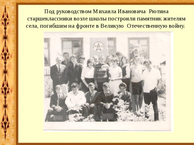 Под руководством Михаила Ивановича Рютина старшеклассники возле школы построили памятник жителям села, погибшим на фронте в Великую Отечественную войну. 