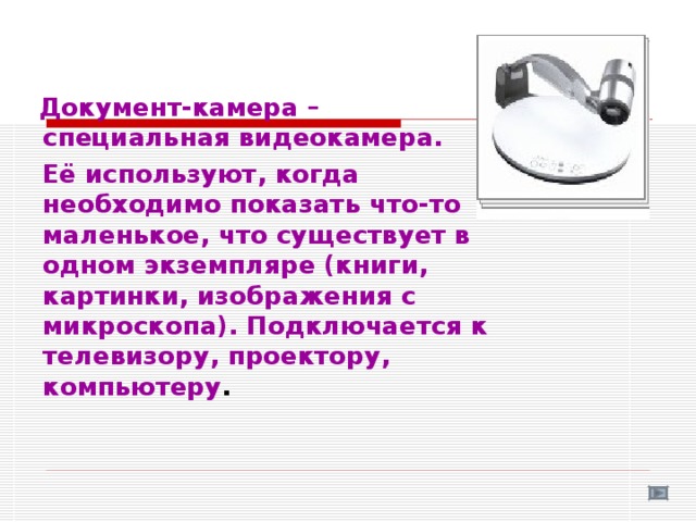  Документ-камера –  специальная видеокамера.  Её используют, когда необходимо показать что-то маленькое, что существует в одном экземпляре (книги, картинки, изображения с микроскопа). Подключается к телевизору, проектору, компьютеру . 