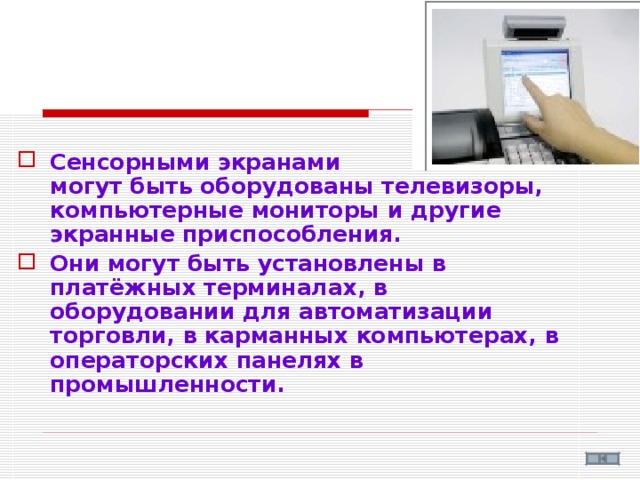 Сенсорными экранами  могут быть оборудованы телевизоры, компьютерные мониторы и другие экранные приспособления. Они могут быть установлены в платёжных терминалах, в оборудовании для автоматизации торговли, в карманных компьютерах, в операторских панелях в промышленности.  