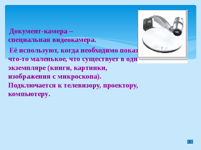  Документ-камера –  специальная видеокамера.  Её используют, когда необходимо показать что-то маленькое, что существует в одном экземпляре (книги, картинки, изображения с микроскопа). Подключается к телевизору, проектору, компьютеру . 