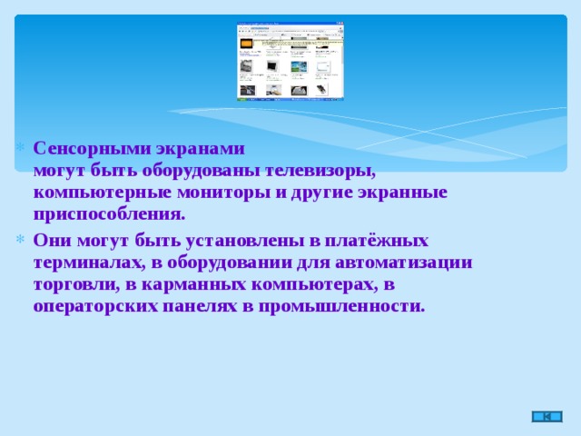 Сенсорными экранами  могут быть оборудованы телевизоры, компьютерные мониторы и другие экранные приспособления. Они могут быть установлены в платёжных терминалах, в оборудовании для автоматизации торговли, в карманных компьютерах, в операторских панелях в промышленности.  