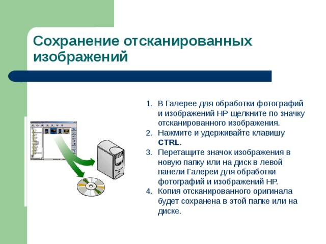 Сохранение отсканированных изображений В Галерее для обработки фотографий и изображений HP щелкните по значку отсканированного изображения. Нажмите и удерживайте клавишу CTRL . Перетащите значок изображения в новую папку или на диск в левой панели Галереи для обработки фотографий и изображений HP. Копия отсканированного оригинала будет сохранена в этой папке или на диске. 