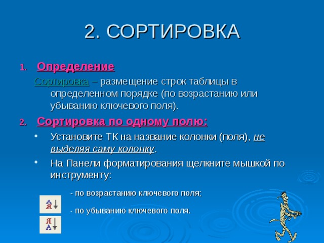 Определение Сортировка  – размещение строк таблицы в определенном порядке (по возрастанию или убыванию ключевого поля). Сортировка  – размещение строк таблицы в определенном порядке (по возрастанию или убыванию ключевого поля). Сортировка по одному полю: Установите ТК на название колонки (поля), не выделяя саму колонку . На Панели форматирования щелкните мышкой по инструменту: Установите ТК на название колонки (поля), не выделяя саму колонку . На Панели форматирования щелкните мышкой по инструменту:  - по возрастанию ключевого поля;  - по убыванию ключевого поля.  - по возрастанию ключевого поля;  - по убыванию ключевого поля.  - по возрастанию ключевого поля;  - по убыванию ключевого поля. 