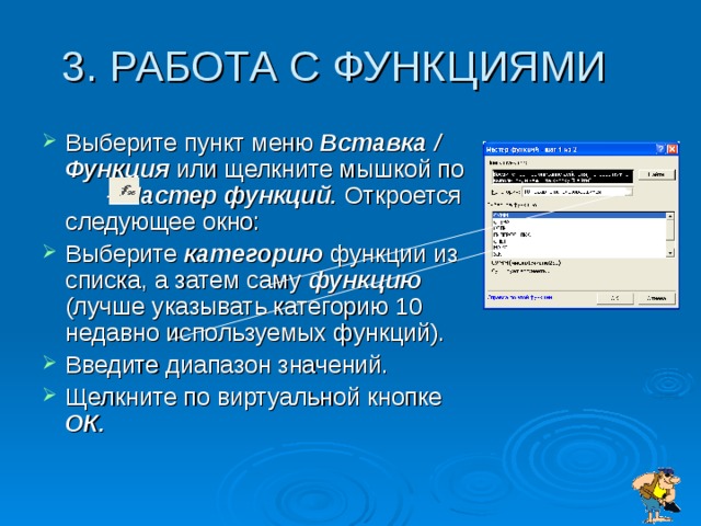 Выберите пункт меню Вставка / Функция или щелкните мышкой по - Мастер функций. Откроется следующее окно: Выберите категорию функции из списка, а затем саму функцию (лучше указывать категорию 10 недавно используемых функций). Введите диапазон значений. Щелкните по виртуальной кнопке ОК.  