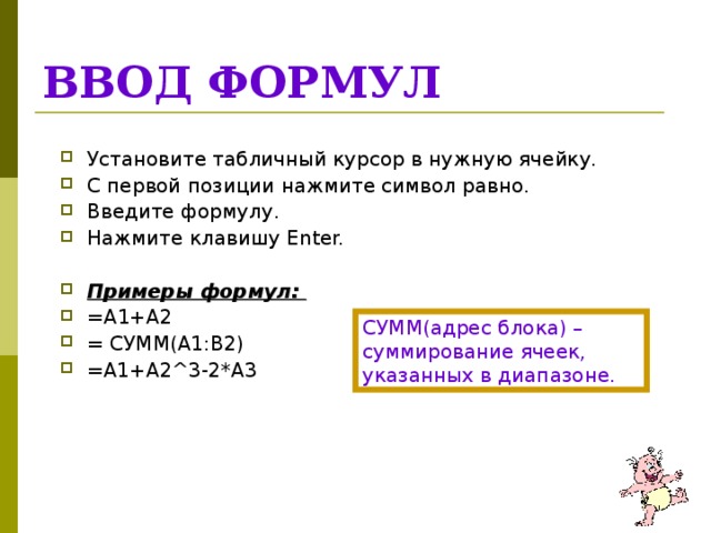 ВВОД ФОРМУЛ Установите табличный курсор в нужную ячейку. С первой позиции нажмите символ равно. Введите формулу. Нажмите клавишу Enter.  Примеры формул: = A1+A2 = СУММ( A1:B2) =A1+A2^3-2*A3  СУММ(адрес блока) – суммирование ячеек, указанных в диапазоне. 