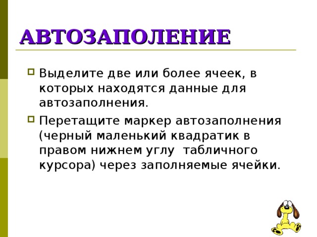 АВТОЗАПОЛЕНИЕ Выделите две или более ячеек, в которых находятся данные для автозаполнения. Перетащите маркер автозаполнения (черный маленький квадратик в правом нижнем углу табличного курсора) через заполняемые ячейки. 