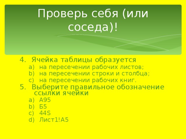 Проверь себя (или соседа)! Ячейка таблицы образуется на пересечении рабочих листов; на пересечении строки и столбца; на пересечении рабочих книг. на пересечении рабочих листов; на пересечении строки и столбца; на пересечении рабочих книг. Выберите правильное обозначение ссылки ячейки А95 Б5 44S Лист1!A5 А95 Б5 44S Лист1!A5 