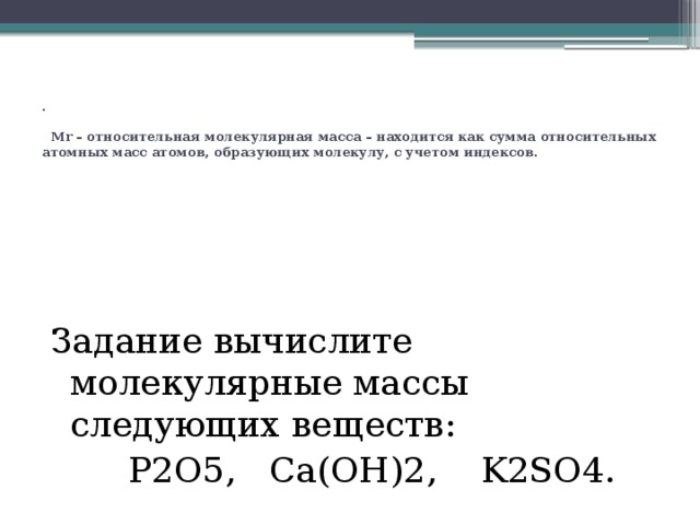 .   Mr – относительная молекулярная масса – находится как сумма относительных атомных масс атомов, образующих молекулу, с учетом индексов. Задание вычислите молекулярные массы следующих веществ:  P2O5, Ca(OH)2, K2SO4. 