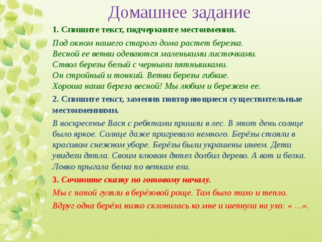 Домашнее задание 1. Спишите текст, подчеркните местоимения. Под окном нашего старого дома растет березка.  Весной ее ветви одеваются маленькими листочками.  Ствол березы белый с черными пятнышками.   Он стройный и тонкий. Ветви березы гибкие.  Хороша наша береза весной! Мы любим и бережем ее. 2. Спишите текст, заменив повторяющиеся существительные местоимениями. В воскресенье Вася с ребятами пришли в лес. В этот день солнце было яркое. Солнце даже пригревало немного. Берёзы стояли в красивом снежном уборе. Берёзы были украшены инеем. Дети увидели дятла. Своим клювом дятел долбил дерево. А вот и белка. Ловко прыгала белка по веткам ели. 3. Сочините сказку по готовому началу. Мы с папой гуляли в берёзовой роще. Там было тихо и тепло. Вдруг одна берёза низко склонилась ко мне и шепнула на ухо: « …». 