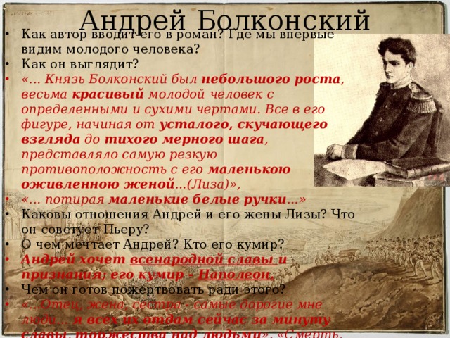 Андрей Болконский Как автор вводит его в роман? Где мы впервые видим молодого человека? Как он выглядит? «... Князь Болконский был небольшого роста , весьма красивый молодой  человек с определенными и сухими чертами. Все в его фигуре, начиная от усталого, скучающего взгляда до тихого мерного шага , представляло самую резкую противоположность с его маленькою оживленною женой ...(Лиза)», «... потирая маленькие белые ручки ...» Каковы отношения Андрей и его жены Лизы? Что он советует Пьеру? О чем мечтает Андрей? Кто его кумир? Андрей хочет всенародной славы и признания; его кумир - Наполеон. Чем он готов пожертвовать ради этого? «...Отец, жена, сестра - самые дорогие мне люди... я всех их отдам сейчас за минуту славы , торжества над людьми ». «Смерть, раны, потеря семьи, ничего мне не страшно ». 