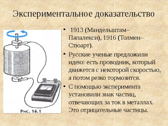 Экспериментальное доказательство  1913 (Мандельштам–Папалекси), 1916 (Толмен–Стюарт). Русские ученые предложили идею: есть проводник, который движется с некоторой скоростью, а потом резко тормозится. С помощью эксперимента установили знак частиц, отвечающих за ток в металлах. Это отрицательные частицы. 