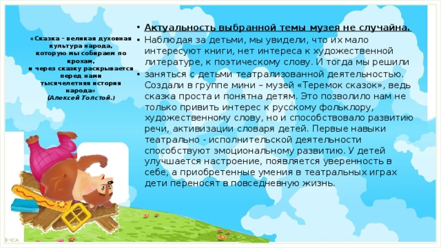 Актуальность выбранной темы музея не случайна. Наблюдая за детьми, мы увидели, что их мало интересуют книги, нет интереса к художественной литературе, к поэтическому слову. И тогда мы решили заняться с детьми театрализованной деятельностью. Создали в группе мини – музей «Теремок сказок», ведь сказка проста и понятна детям. Это позволило нам не только привить интерес к русскому фольклору, художественному слову, но и способствовало развитию речи, активизации словаря детей. Первые навыки театрально - исполнительской деятельности способствуют эмоциональному развитию. У детей улучшается настроение, появляется уверенность в себе, а приобретенные умения в театральных играх дети переносят в повседневную жизнь.     «Сказка – великая духовная культура народа,  которую мы собираем по крохам,  и через сказку раскрывается перед нами  тысячелетняя история народа»  (Алексей Толстой .)