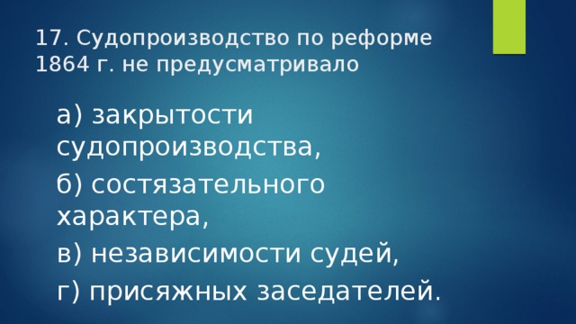 17. Судопроизводство по реформе 1864 г. не предусматривало а) закрытости судопроизводства, б) состязательного характера, в) независимости судей, г) присяжных заседателей. 
