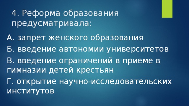 4. Реформа образования предусматривала: А. запрет женского образования Б. введение автономии университетов В. введение ограничений в приеме в гимназии детей крестьян Г. открытие научно-исследовательских институтов 