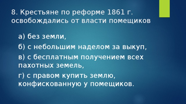 8. Крестьяне по реформе 1861 г. освобождались от власти помещиков а) без земли, б) с небольшим наделом за выкуп, в) с бесплатным получением всех пахотных земель, г) с правом купить землю, конфискованную у помещиков. 