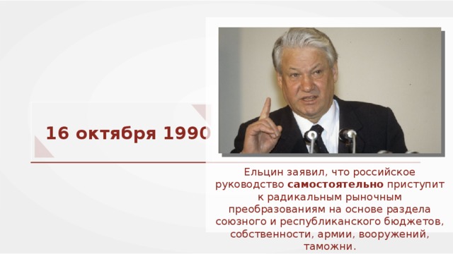 16 октября 1990 г. Ельцин заявил, что российское руководство самостоятельно приступит к радикальным рыночным преобразованиям на основе раздела союзного и республиканского бюджетов, собственности, армии, вооружений, таможни. 