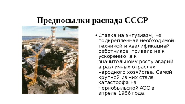 Предпосылки распада СССР Ставка на энтузиазм, не подкрепленная необходимой техникой и квалификацией работников, привела не к ускорению, а к значительному росту аварий в различных отраслях народного хозяйства. Самой крупной из них стала катастрофа на Чернобыльской АЭС в апреле 1986 года. 