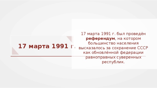 17 марта 1991 г. был проведён референдум , на котором большинство населения высказалось за сохранение СССР как обновлённой федерации равноправных суверенных республик. 17 марта 1991 г. 