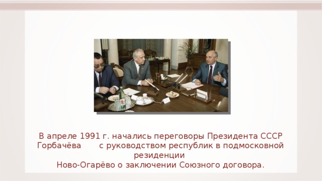 В апреле 1991 г. начались переговоры Президента СССР Горбачёва с руководством республик в подмосковной резиденции Ново-Огарёво о заключении Союзного договора. 55 