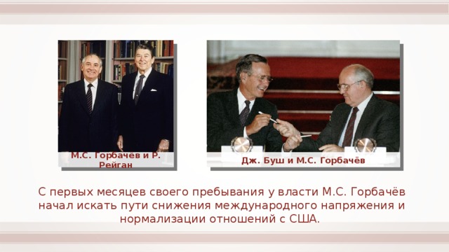 М.С. Горбачёв и Р. Рейган Дж. Буш и М.С. Горбачёв С первых месяцев своего пребывания у власти М.С. Горбачёв начал искать пути снижения международного напряжения и нормализации отношений с США. 