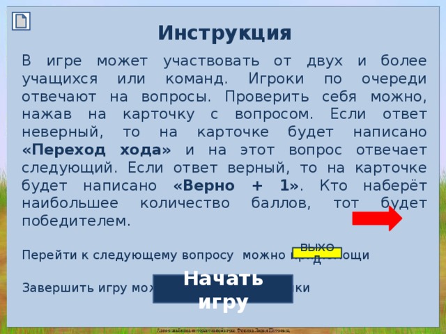 Инструкция  В игре может участвовать от двух и более учащихся или команд. Игроки по очереди отвечают на вопросы. Проверить себя можно, нажав на карточку с вопросом. Если ответ неверный, то на карточке будет написано «Переход хода» и на этот вопрос отвечает следующий. Если ответ верный, то на карточке будет написано «Верно + 1» . Кто наберёт наибольшее количество баллов, тот будет победителем. Перейти к следующему вопросу можно при помощи Завершить игру можно при помощи кнопки ВЫХОД Начать игру