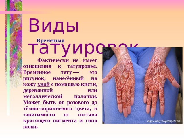 Виды татуировок  Временная    Фактически не имеет отношения к татуировке. Временное тату — это рисунок, нанесённый на кожу хной с помощью кисти, деревянной или металлической палочки. Может быть от розового до тёмно-коричневого цвета, в зависимости от состава красящего пигмента и типа кожи.  