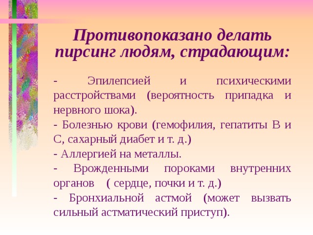 Противопоказано делать пирсинг людям, страдающим: - Эпилепсией и психическими расстройствами (вероятность припадка и нервного шока). - Болезнью крови (гемофилия, гепатиты В и С, сахарный диабет и т. д.) - Аллергией на металлы. - Врожденными пороками внутренних органов ( сердце, почки и т. д.) - Бронхиальной астмой (может вызвать сильный астматический приступ). 