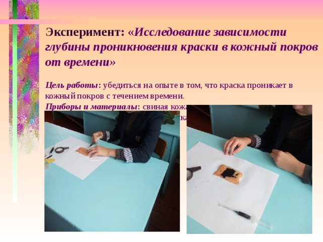 Эксперимент : « Исследование зависимости глубины проникновения краски в кожный покров от времени»   Цель работы : убедиться на опыте в том, что краска проникает в кожный покров с течением времени.  Приборы и материалы : свиная кожа, чернила черные, шприц, линейка, бумажная салфетка, клеенка.   