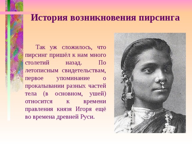 История возникновения пирсинга  Так уж сложилось, что пирсинг пришёл к нам много столетий назад. По летописным свидетельствам, первое упоминание о прокалывании разных частей тела (в основном, ушей) относится к времени правления князя Игоря ещё во времена древней Руси. 