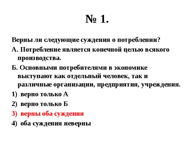 № 1. Верны ли следующие суждения о потреблении? А. Потребление является конечной целью всякого производства. Б. Основными потребителями в экономике выступают как отдельный человек, так и различные организации, предприятия, учреждения. верно только А верно только Б верны оба суждения оба суждения неверны 