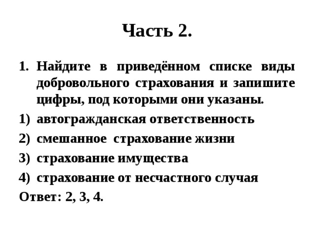 Часть 2. Найдите в приведённом списке виды добровольного страхования и запишите цифры, под которыми они указаны. автогражданская ответственность смешанное страхование жизни страхование имущества страхование от несчастного случая Ответ: 2, 3, 4. 