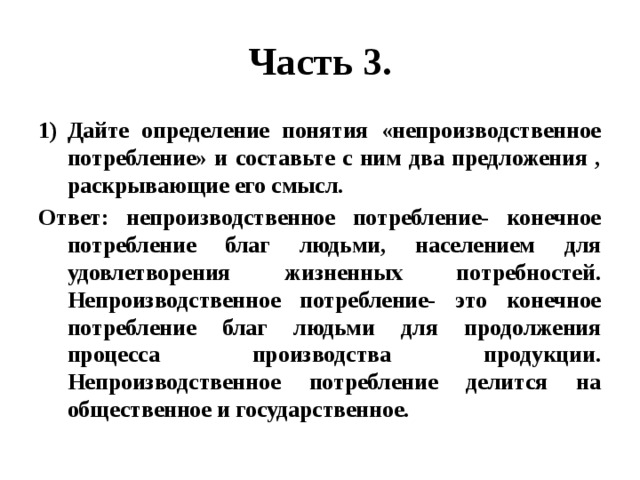 Часть 3. Дайте определение понятия «непроизводственное потребление» и составьте с ним два предложения , раскрывающие его смысл. Ответ: непроизводственное потребление- конечное потребление благ людьми, населением для удовлетворения жизненных потребностей. Непроизводственное потребление- это конечное потребление благ людьми для продолжения процесса производства продукции. Непроизводственное потребление делится на общественное и государственное. 