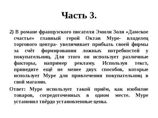 Часть 3. 2) В романе французского писателя Эмиля Золя «Дамское счастье» главный герой Октав Муре- владелец торгового центра- увеличивает прибыль своей фирмы за счёт формирования ложных потребностей у покупательниц. Для этого он использует различные факторы, например рекламу. Используя текст, приведите ещё не менее двух способов, которые использует Муре для привлечения покупательниц в свой магазин. Ответ: Муре использует такой приём, как изобилие товаров, сосредоточенных в одном месте. Муре установил твёрдо установленные цены. 