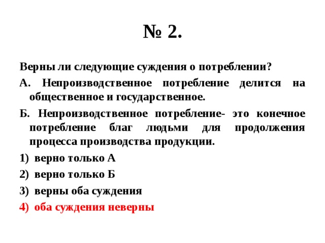 № 2. Верны ли следующие суждения о потреблении? А. Непроизводственное потребление делится на общественное и государственное. Б. Непроизводственное потребление- это конечное потребление благ людьми для продолжения процесса производства продукции. верно только А верно только Б верны оба суждения оба суждения неверны 