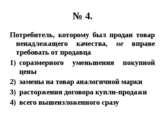 № 4. Потребитель, которому был продан товар ненадлежащего качества, не вправе требовать от продавца соразмерного уменьшения покупной цены замены на товар аналогичной марки расторжения договора купли-продажи всего вышеизложенного сразу 