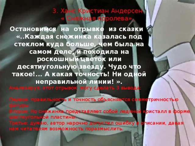 3. Ханс Кристиан Андерсен  « Снежная королева».   Остановимся на отрывке из сказки «..Каждая снежинка казалась под стеклом куда больше, чем была на самом деле, и походила на роскошный цветок или десятиугольную звезду. Чудо что такое!... А какая точность! Ни одной неправильной линии! ». Анализируя, этот отрывок могу сделать 3 вывода: Первое: правильность и точность объясняется симметричностью фигуры. Второе: Но снежинка представляет собой ледяной кристалл в форме шестиугольной пластины. Третье: думаю, автор нарочно допустил ошибку в описании, давая нам читателям возможность поразмыслить. 