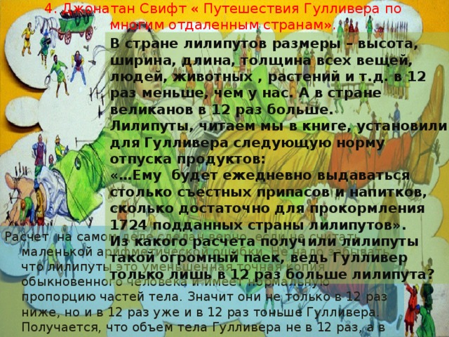 4. Джонатан Свифт « Путешествия Гулливера по многим отдаленным странам».   В стране лилипутов размеры – высота, ширина, длина, толщина всех вещей, людей, животных , растений и т.д. в 12 раз меньше, чем у нас. А в стране великанов в 12 раз больше. Лилипуты, читаем мы в книге, установили для Гулливера следующую норму отпуска продуктов: «…Ему будет ежедневно выдаваться столько съестных припасов и напитков, сколько достаточно для прокормления 1724 подданных страны лилипутов». Из какого расчета получили лилипуты такой огромный паек, ведь Гулливер только лишь в 12 раз больше лилипута? Расчет на самом деле сделан верно, если не считать маленькой арифметической ошибки. Не надо забывать, что лилипуты это уменьшенная точная копия обыкновенного человека и имеет нормальную пропорцию частей тела. Значит они не только в 12 раз ниже, но и в 12 раз уже и в 12 раз тоньше Гулливера. Получается, что объем тела Гулливера не в 12 раз, а в 12 *12 *12=1728 раз больше лилипута. Именно поэтому ему понадобиться такое количество еды. 