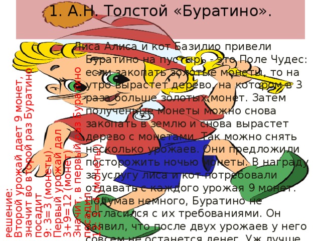 1. А.Н. Толстой «Буратино».   Р ешение: Лиса Алиса и кот Базилио привели Буратино на пустырь - это Поле Чудес: если закопать золотые монеты, то на утро вырастет дерево, на котором в 3 раза больше золотых монет. Затем полученные монеты можно снова закопать в землю и снова вырастет дерево с монетами. Так можно снять несколько урожаев. Они предложили посторожить ночью монеты. В награду за услугу лиса и кот потребовали отдавать с каждого урожая 9 монет. Подумав немного, Буратино не согласился с их требованиями. Он заявил, что после двух урожаев у него совсем не останется денег. Уж лучше он сам посторожит. Сколько золотых монет было у Буратино? Второй урожай дает 9 монет, значит во второй раз Буратино посадит 9: 3=3 (монеты). Первый урожай дал 3+9=12 (монет) Значит, в первый раз Буратино посадил 12: 3=4 (монеты) 