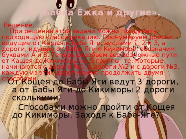 4. «Бабка Ёжка и другие».    Решение.  При решении этой задачи можно придумать подходящую классификацию. Пронумеруем дороги, ведущие от Кащея к Бабе Яге, числами 1, 2 и 3, а дороги, идущие от Бабы Яги к Кикиморе, обозначим буквами А и В. Теперь разобьем все возможные пути от Кащея до Кикиморы на 3 группы: те. Которые начинаются с дороги №1, с дороги №2 и с дороги №3. каждую из этих дорог можно продолжить двумя способами  От Кощея до Бабы Яги ведут 3 дороги, а от Бабы Яги до Кикиморы 2 дороги сколькими  Способами можно пройти от Кощея до Кикиморы. Заходя к Бабе-Яге? 