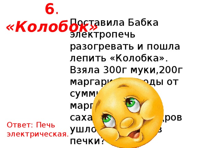 6 . «Колобок» Поставила Бабка электропечь разогревать и пошла лепить «Колобка». Взяла 300г муки,200г маргарина,г воды от суммы муки и маргарина и 100г сахара. Сколько дров ушло на разогрев печки? Ответ: Печь электрическая. 