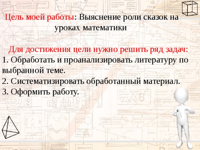 Цель моей работы : Выяснение роли сказок на уроках математики Для достижения цели нужно решить ряд задач: 1. Обработать и проанализировать литературу по выбранной теме. 2. Систематизировать обработанный материал. 3. Оформить работу. 