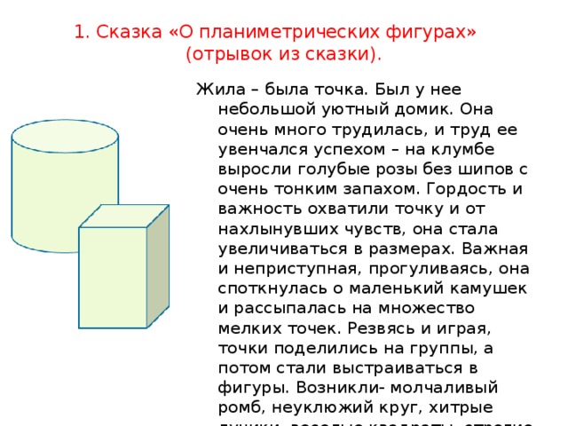 1. Сказка «О планиметрических фигурах» (отрывок из сказки).   Жила – была точка. Был у нее небольшой уютный домик. Она очень много трудилась, и труд ее увенчался успехом – на клумбе выросли голубые розы без шипов с очень тонким запахом. Гордость и важность охватили точку и от нахлынувших чувств, она стала увеличиваться в размерах. Важная и неприступная, прогуливаясь, она споткнулась о маленький камушек и рассыпалась на множество мелких точек. Резвясь и играя, точки поделились на группы, а потом стали выстраиваться в фигуры. Возникли- молчаливый ромб, неуклюжий круг, хитрые лучики, веселые квадраты, строгие треугольники. И каждая фигура рассказывала о своих свойствах. Так возникла наука геометрия. 