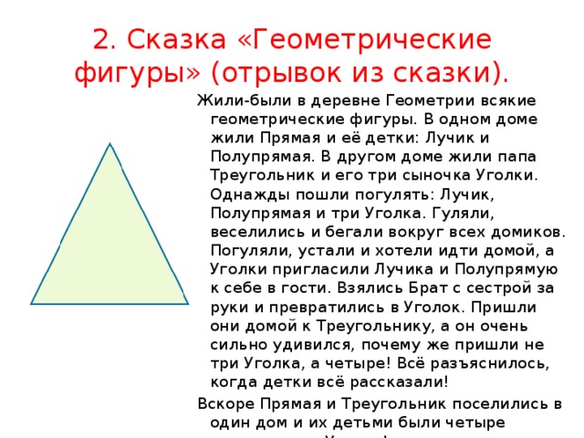 2. Сказка «Геометрические фигуры» (отрывок из сказки). Жили-были в деревне Геометрии всякие геометрические фигуры. В одном доме жили Прямая и её детки: Лучик и Полупрямая. В другом доме жили папа Треугольник и его три сыночка Уголки. Однажды пошли погулять: Лучик, Полупрямая и три Уголка. Гуляли, веселились и бегали вокруг всех домиков. Погуляли, устали и хотели идти домой, а Уголки пригласили Лучика и Полупрямую к себе в гости. Взялись Брат с сестрой за руки и превратились в Уголок. Пришли они домой к Треугольнику, а он очень сильно удивился, почему же пришли не три Уголка, а четыре! Всё разъяснилось, когда детки всё рассказали! Вскоре Прямая и Треугольник поселились в один дом и их детьми были четыре неугомонных Уголка! 